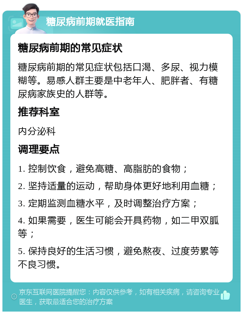 糖尿病前期就医指南 糖尿病前期的常见症状 糖尿病前期的常见症状包括口渴、多尿、视力模糊等。易感人群主要是中老年人、肥胖者、有糖尿病家族史的人群等。 推荐科室 内分泌科 调理要点 1. 控制饮食，避免高糖、高脂肪的食物； 2. 坚持适量的运动，帮助身体更好地利用血糖； 3. 定期监测血糖水平，及时调整治疗方案； 4. 如果需要，医生可能会开具药物，如二甲双胍等； 5. 保持良好的生活习惯，避免熬夜、过度劳累等不良习惯。