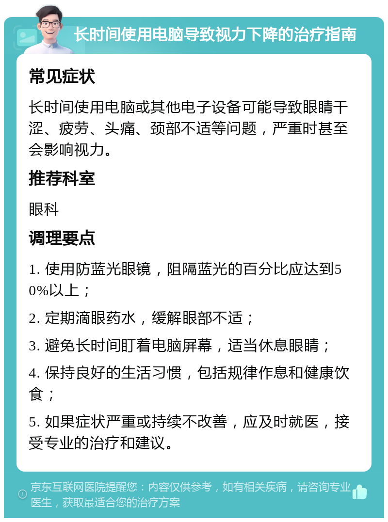 长时间使用电脑导致视力下降的治疗指南 常见症状 长时间使用电脑或其他电子设备可能导致眼睛干涩、疲劳、头痛、颈部不适等问题，严重时甚至会影响视力。 推荐科室 眼科 调理要点 1. 使用防蓝光眼镜，阻隔蓝光的百分比应达到50%以上； 2. 定期滴眼药水，缓解眼部不适； 3. 避免长时间盯着电脑屏幕，适当休息眼睛； 4. 保持良好的生活习惯，包括规律作息和健康饮食； 5. 如果症状严重或持续不改善，应及时就医，接受专业的治疗和建议。