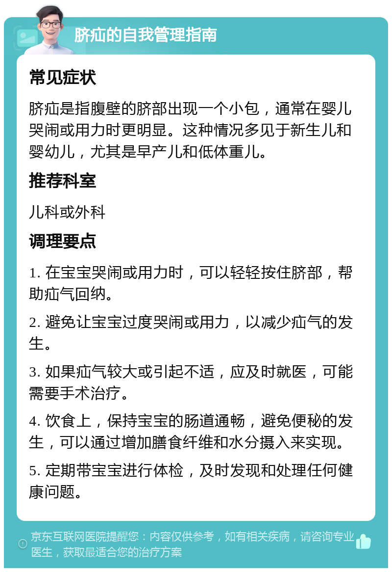 脐疝的自我管理指南 常见症状 脐疝是指腹壁的脐部出现一个小包，通常在婴儿哭闹或用力时更明显。这种情况多见于新生儿和婴幼儿，尤其是早产儿和低体重儿。 推荐科室 儿科或外科 调理要点 1. 在宝宝哭闹或用力时，可以轻轻按住脐部，帮助疝气回纳。 2. 避免让宝宝过度哭闹或用力，以减少疝气的发生。 3. 如果疝气较大或引起不适，应及时就医，可能需要手术治疗。 4. 饮食上，保持宝宝的肠道通畅，避免便秘的发生，可以通过增加膳食纤维和水分摄入来实现。 5. 定期带宝宝进行体检，及时发现和处理任何健康问题。