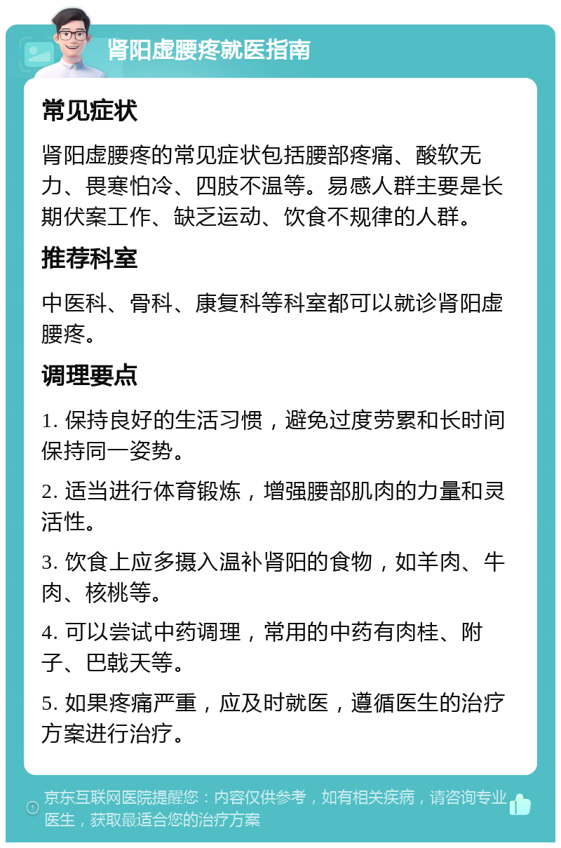 肾阳虚腰疼就医指南 常见症状 肾阳虚腰疼的常见症状包括腰部疼痛、酸软无力、畏寒怕冷、四肢不温等。易感人群主要是长期伏案工作、缺乏运动、饮食不规律的人群。 推荐科室 中医科、骨科、康复科等科室都可以就诊肾阳虚腰疼。 调理要点 1. 保持良好的生活习惯，避免过度劳累和长时间保持同一姿势。 2. 适当进行体育锻炼，增强腰部肌肉的力量和灵活性。 3. 饮食上应多摄入温补肾阳的食物，如羊肉、牛肉、核桃等。 4. 可以尝试中药调理，常用的中药有肉桂、附子、巴戟天等。 5. 如果疼痛严重，应及时就医，遵循医生的治疗方案进行治疗。