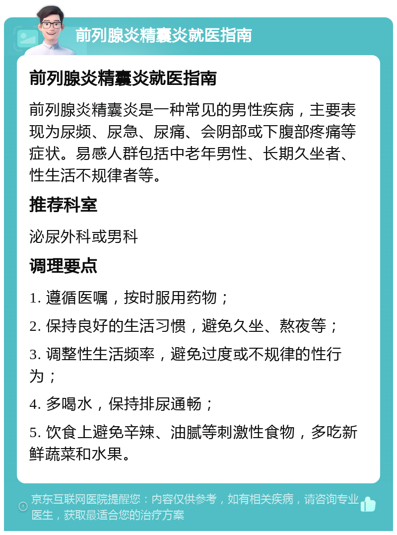 前列腺炎精囊炎就医指南 前列腺炎精囊炎就医指南 前列腺炎精囊炎是一种常见的男性疾病，主要表现为尿频、尿急、尿痛、会阴部或下腹部疼痛等症状。易感人群包括中老年男性、长期久坐者、性生活不规律者等。 推荐科室 泌尿外科或男科 调理要点 1. 遵循医嘱，按时服用药物； 2. 保持良好的生活习惯，避免久坐、熬夜等； 3. 调整性生活频率，避免过度或不规律的性行为； 4. 多喝水，保持排尿通畅； 5. 饮食上避免辛辣、油腻等刺激性食物，多吃新鲜蔬菜和水果。