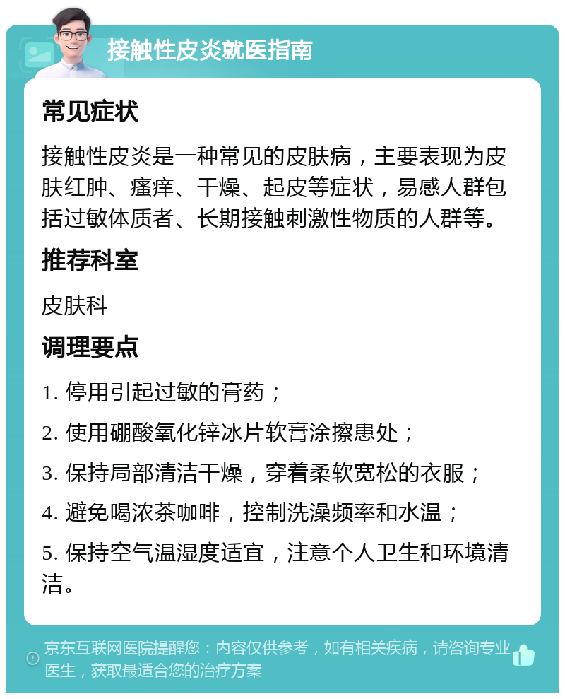 接触性皮炎就医指南 常见症状 接触性皮炎是一种常见的皮肤病，主要表现为皮肤红肿、瘙痒、干燥、起皮等症状，易感人群包括过敏体质者、长期接触刺激性物质的人群等。 推荐科室 皮肤科 调理要点 1. 停用引起过敏的膏药； 2. 使用硼酸氧化锌冰片软膏涂擦患处； 3. 保持局部清洁干燥，穿着柔软宽松的衣服； 4. 避免喝浓茶咖啡，控制洗澡频率和水温； 5. 保持空气温湿度适宜，注意个人卫生和环境清洁。