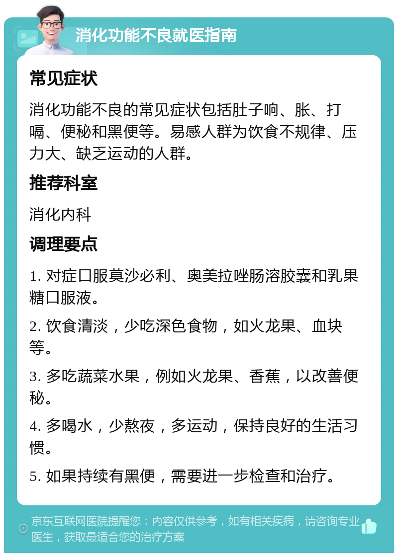 消化功能不良就医指南 常见症状 消化功能不良的常见症状包括肚子响、胀、打嗝、便秘和黑便等。易感人群为饮食不规律、压力大、缺乏运动的人群。 推荐科室 消化内科 调理要点 1. 对症口服莫沙必利、奥美拉唑肠溶胶囊和乳果糖口服液。 2. 饮食清淡，少吃深色食物，如火龙果、血块等。 3. 多吃蔬菜水果，例如火龙果、香蕉，以改善便秘。 4. 多喝水，少熬夜，多运动，保持良好的生活习惯。 5. 如果持续有黑便，需要进一步检查和治疗。