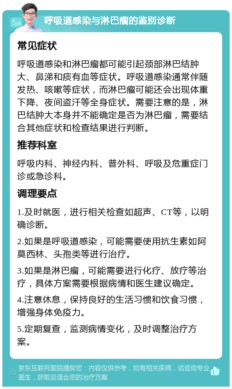 呼吸道感染与淋巴瘤的鉴别诊断 常见症状 呼吸道感染和淋巴瘤都可能引起颈部淋巴结肿大、鼻涕和痰有血等症状。呼吸道感染通常伴随发热、咳嗽等症状，而淋巴瘤可能还会出现体重下降、夜间盗汗等全身症状。需要注意的是，淋巴结肿大本身并不能确定是否为淋巴瘤，需要结合其他症状和检查结果进行判断。 推荐科室 呼吸内科、神经内科、普外科、呼吸及危重症门诊或急诊科。 调理要点 1.及时就医，进行相关检查如超声、CT等，以明确诊断。 2.如果是呼吸道感染，可能需要使用抗生素如阿莫西林、头孢类等进行治疗。 3.如果是淋巴瘤，可能需要进行化疗、放疗等治疗，具体方案需要根据病情和医生建议确定。 4.注意休息，保持良好的生活习惯和饮食习惯，增强身体免疫力。 5.定期复查，监测病情变化，及时调整治疗方案。