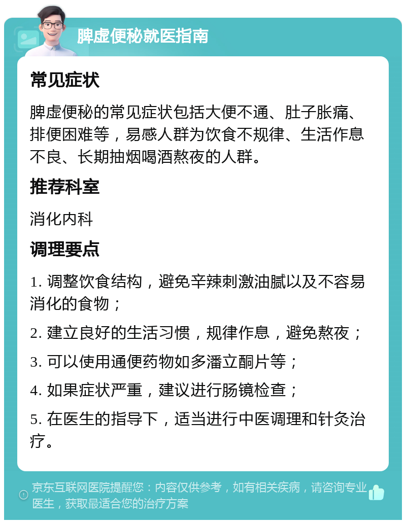 脾虚便秘就医指南 常见症状 脾虚便秘的常见症状包括大便不通、肚子胀痛、排便困难等，易感人群为饮食不规律、生活作息不良、长期抽烟喝酒熬夜的人群。 推荐科室 消化内科 调理要点 1. 调整饮食结构，避免辛辣刺激油腻以及不容易消化的食物； 2. 建立良好的生活习惯，规律作息，避免熬夜； 3. 可以使用通便药物如多潘立酮片等； 4. 如果症状严重，建议进行肠镜检查； 5. 在医生的指导下，适当进行中医调理和针灸治疗。