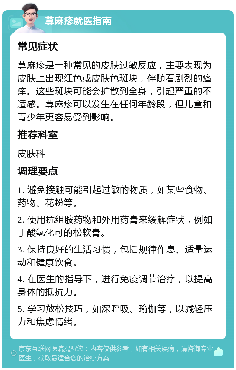 荨麻疹就医指南 常见症状 荨麻疹是一种常见的皮肤过敏反应，主要表现为皮肤上出现红色或皮肤色斑块，伴随着剧烈的瘙痒。这些斑块可能会扩散到全身，引起严重的不适感。荨麻疹可以发生在任何年龄段，但儿童和青少年更容易受到影响。 推荐科室 皮肤科 调理要点 1. 避免接触可能引起过敏的物质，如某些食物、药物、花粉等。 2. 使用抗组胺药物和外用药膏来缓解症状，例如丁酸氢化可的松软膏。 3. 保持良好的生活习惯，包括规律作息、适量运动和健康饮食。 4. 在医生的指导下，进行免疫调节治疗，以提高身体的抵抗力。 5. 学习放松技巧，如深呼吸、瑜伽等，以减轻压力和焦虑情绪。