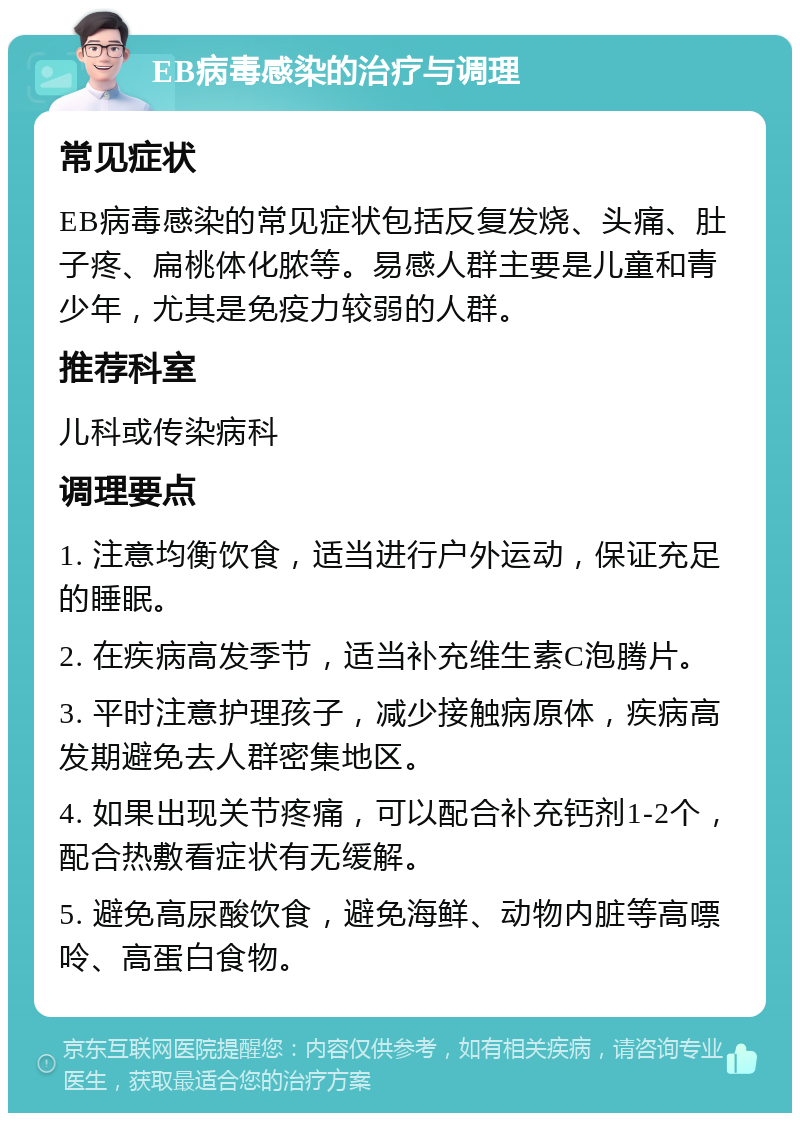 EB病毒感染的治疗与调理 常见症状 EB病毒感染的常见症状包括反复发烧、头痛、肚子疼、扁桃体化脓等。易感人群主要是儿童和青少年，尤其是免疫力较弱的人群。 推荐科室 儿科或传染病科 调理要点 1. 注意均衡饮食，适当进行户外运动，保证充足的睡眠。 2. 在疾病高发季节，适当补充维生素C泡腾片。 3. 平时注意护理孩子，减少接触病原体，疾病高发期避免去人群密集地区。 4. 如果出现关节疼痛，可以配合补充钙剂1-2个，配合热敷看症状有无缓解。 5. 避免高尿酸饮食，避免海鲜、动物内脏等高嘌呤、高蛋白食物。