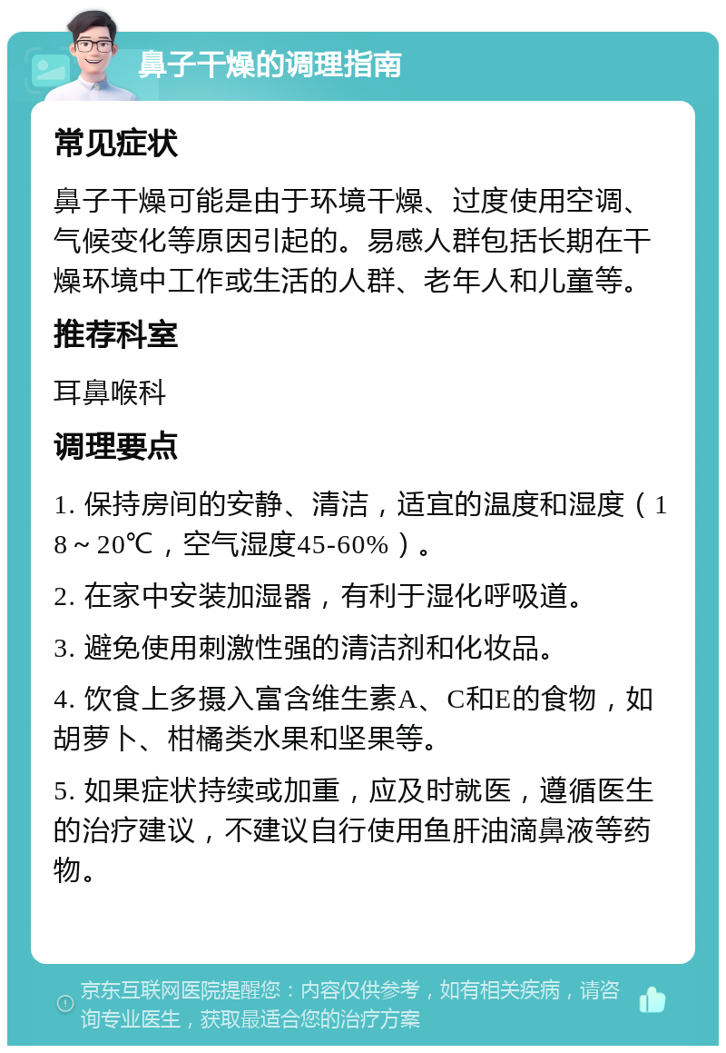 鼻子干燥的调理指南 常见症状 鼻子干燥可能是由于环境干燥、过度使用空调、气候变化等原因引起的。易感人群包括长期在干燥环境中工作或生活的人群、老年人和儿童等。 推荐科室 耳鼻喉科 调理要点 1. 保持房间的安静、清洁，适宜的温度和湿度（18～20℃，空气湿度45-60%）。 2. 在家中安装加湿器，有利于湿化呼吸道。 3. 避免使用刺激性强的清洁剂和化妆品。 4. 饮食上多摄入富含维生素A、C和E的食物，如胡萝卜、柑橘类水果和坚果等。 5. 如果症状持续或加重，应及时就医，遵循医生的治疗建议，不建议自行使用鱼肝油滴鼻液等药物。