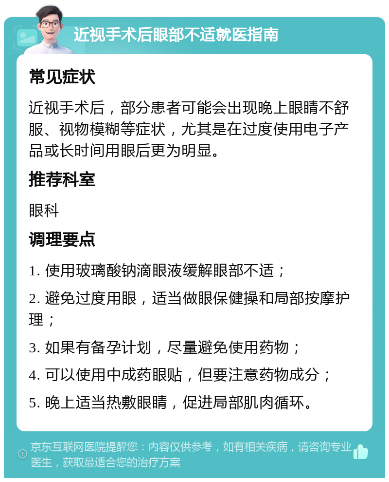 近视手术后眼部不适就医指南 常见症状 近视手术后，部分患者可能会出现晚上眼睛不舒服、视物模糊等症状，尤其是在过度使用电子产品或长时间用眼后更为明显。 推荐科室 眼科 调理要点 1. 使用玻璃酸钠滴眼液缓解眼部不适； 2. 避免过度用眼，适当做眼保健操和局部按摩护理； 3. 如果有备孕计划，尽量避免使用药物； 4. 可以使用中成药眼贴，但要注意药物成分； 5. 晚上适当热敷眼睛，促进局部肌肉循环。