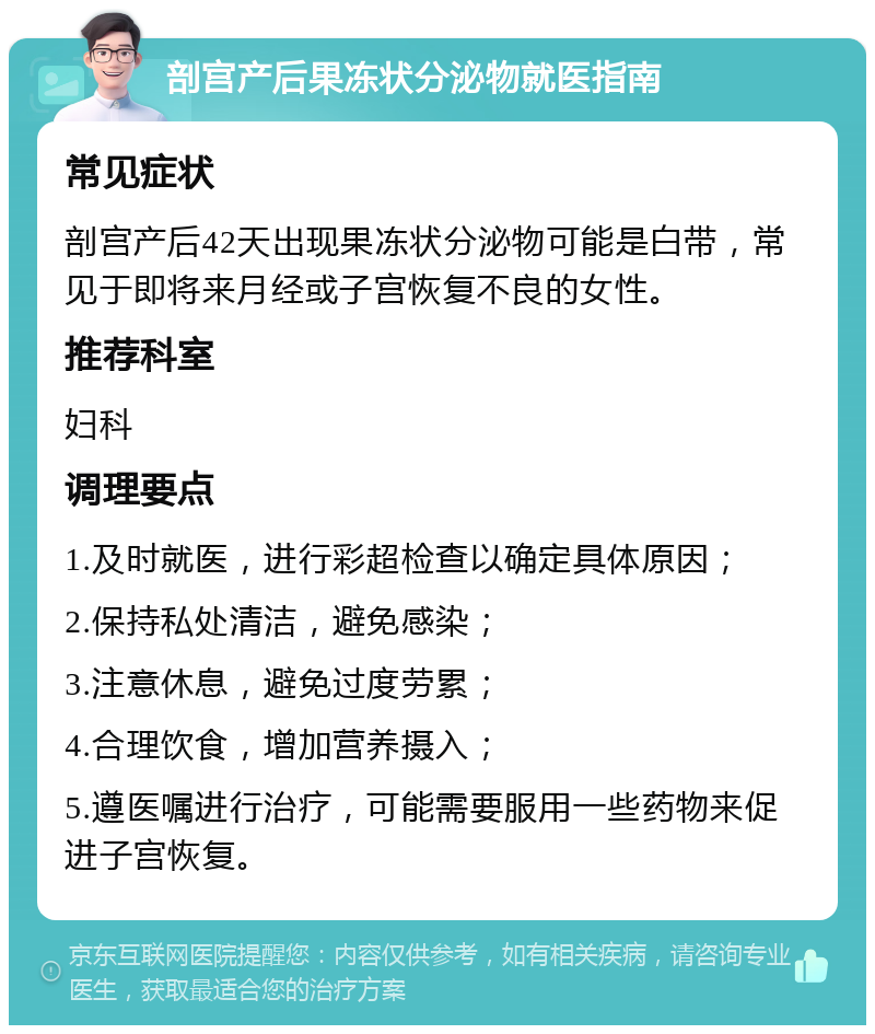 剖宫产后果冻状分泌物就医指南 常见症状 剖宫产后42天出现果冻状分泌物可能是白带，常见于即将来月经或子宫恢复不良的女性。 推荐科室 妇科 调理要点 1.及时就医，进行彩超检查以确定具体原因； 2.保持私处清洁，避免感染； 3.注意休息，避免过度劳累； 4.合理饮食，增加营养摄入； 5.遵医嘱进行治疗，可能需要服用一些药物来促进子宫恢复。