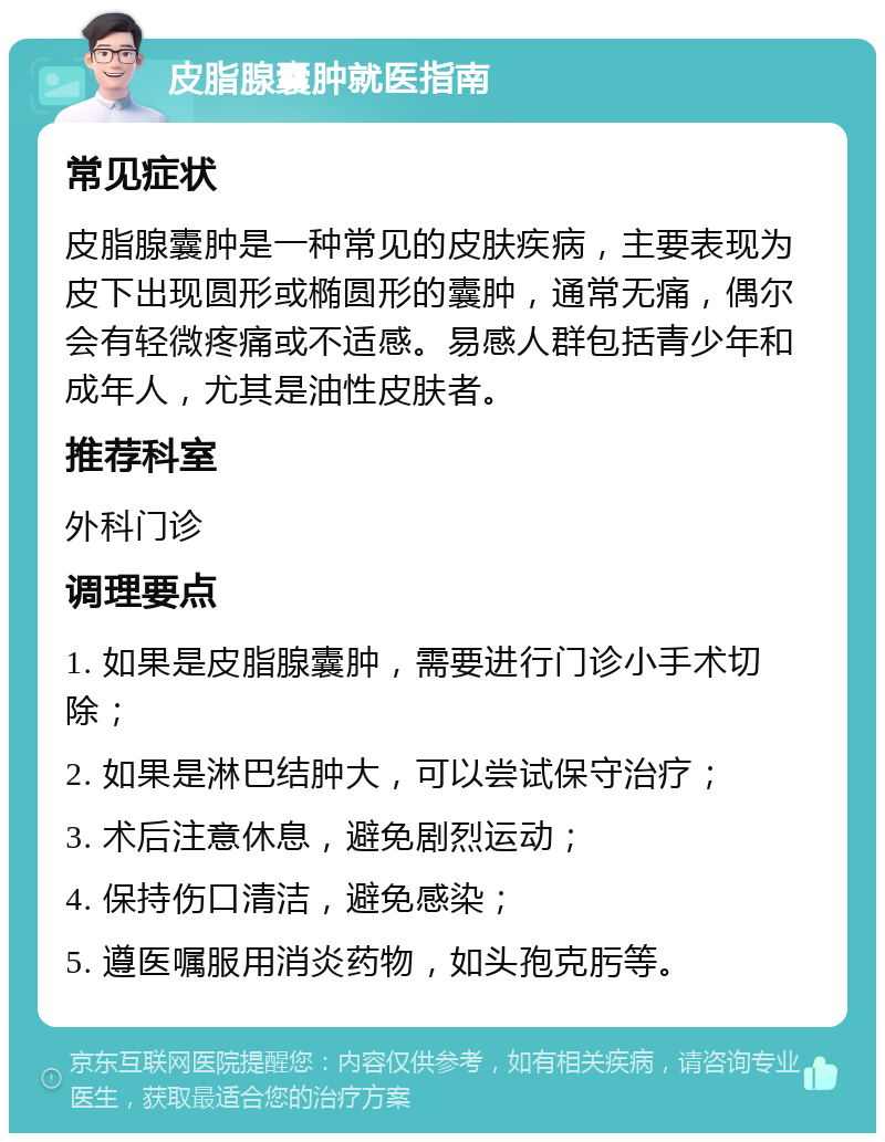 皮脂腺囊肿就医指南 常见症状 皮脂腺囊肿是一种常见的皮肤疾病，主要表现为皮下出现圆形或椭圆形的囊肿，通常无痛，偶尔会有轻微疼痛或不适感。易感人群包括青少年和成年人，尤其是油性皮肤者。 推荐科室 外科门诊 调理要点 1. 如果是皮脂腺囊肿，需要进行门诊小手术切除； 2. 如果是淋巴结肿大，可以尝试保守治疗； 3. 术后注意休息，避免剧烈运动； 4. 保持伤口清洁，避免感染； 5. 遵医嘱服用消炎药物，如头孢克肟等。