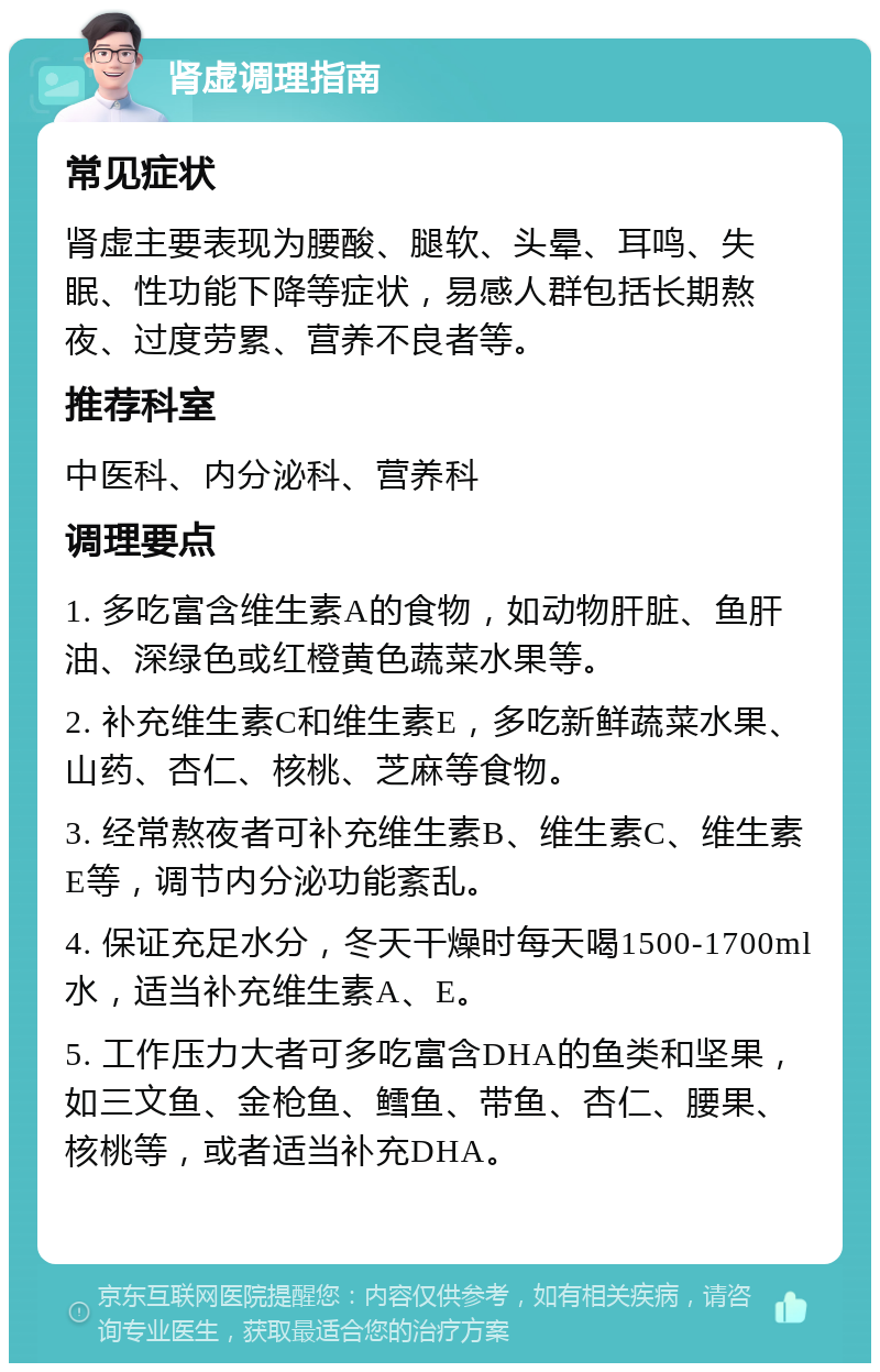 肾虚调理指南 常见症状 肾虚主要表现为腰酸、腿软、头晕、耳鸣、失眠、性功能下降等症状，易感人群包括长期熬夜、过度劳累、营养不良者等。 推荐科室 中医科、内分泌科、营养科 调理要点 1. 多吃富含维生素A的食物，如动物肝脏、鱼肝油、深绿色或红橙黄色蔬菜水果等。 2. 补充维生素C和维生素E，多吃新鲜蔬菜水果、山药、杏仁、核桃、芝麻等食物。 3. 经常熬夜者可补充维生素B、维生素C、维生素E等，调节内分泌功能紊乱。 4. 保证充足水分，冬天干燥时每天喝1500-1700ml水，适当补充维生素A、E。 5. 工作压力大者可多吃富含DHA的鱼类和坚果，如三文鱼、金枪鱼、鳕鱼、带鱼、杏仁、腰果、核桃等，或者适当补充DHA。