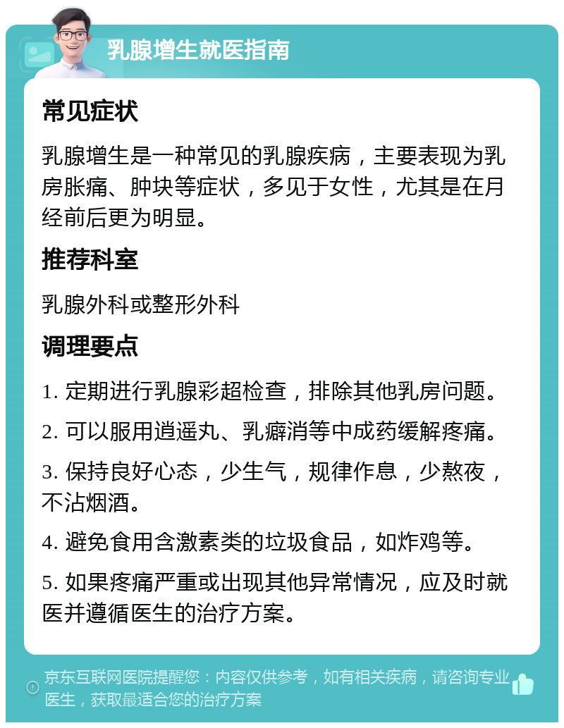 乳腺增生就医指南 常见症状 乳腺增生是一种常见的乳腺疾病，主要表现为乳房胀痛、肿块等症状，多见于女性，尤其是在月经前后更为明显。 推荐科室 乳腺外科或整形外科 调理要点 1. 定期进行乳腺彩超检查，排除其他乳房问题。 2. 可以服用逍遥丸、乳癖消等中成药缓解疼痛。 3. 保持良好心态，少生气，规律作息，少熬夜，不沾烟酒。 4. 避免食用含激素类的垃圾食品，如炸鸡等。 5. 如果疼痛严重或出现其他异常情况，应及时就医并遵循医生的治疗方案。