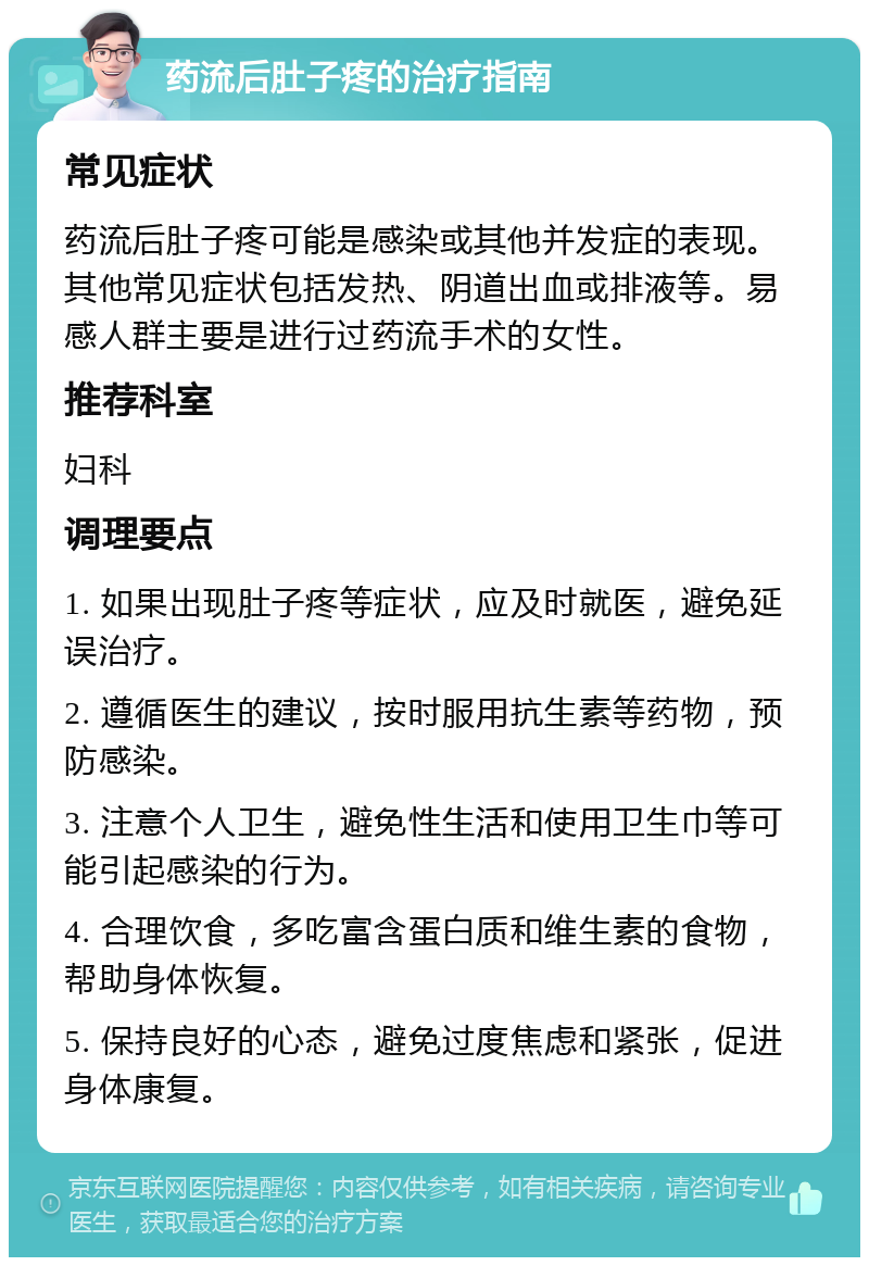 药流后肚子疼的治疗指南 常见症状 药流后肚子疼可能是感染或其他并发症的表现。其他常见症状包括发热、阴道出血或排液等。易感人群主要是进行过药流手术的女性。 推荐科室 妇科 调理要点 1. 如果出现肚子疼等症状，应及时就医，避免延误治疗。 2. 遵循医生的建议，按时服用抗生素等药物，预防感染。 3. 注意个人卫生，避免性生活和使用卫生巾等可能引起感染的行为。 4. 合理饮食，多吃富含蛋白质和维生素的食物，帮助身体恢复。 5. 保持良好的心态，避免过度焦虑和紧张，促进身体康复。