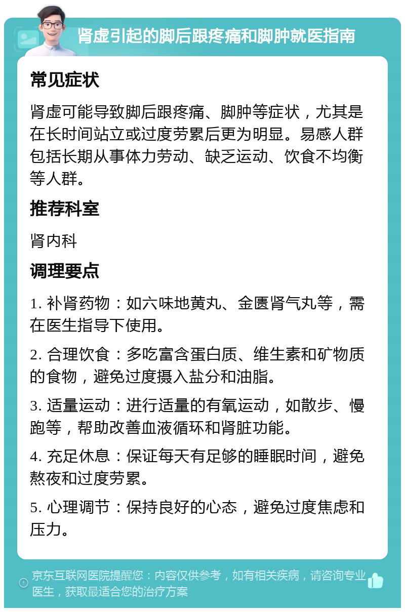 肾虚引起的脚后跟疼痛和脚肿就医指南 常见症状 肾虚可能导致脚后跟疼痛、脚肿等症状，尤其是在长时间站立或过度劳累后更为明显。易感人群包括长期从事体力劳动、缺乏运动、饮食不均衡等人群。 推荐科室 肾内科 调理要点 1. 补肾药物：如六味地黄丸、金匮肾气丸等，需在医生指导下使用。 2. 合理饮食：多吃富含蛋白质、维生素和矿物质的食物，避免过度摄入盐分和油脂。 3. 适量运动：进行适量的有氧运动，如散步、慢跑等，帮助改善血液循环和肾脏功能。 4. 充足休息：保证每天有足够的睡眠时间，避免熬夜和过度劳累。 5. 心理调节：保持良好的心态，避免过度焦虑和压力。