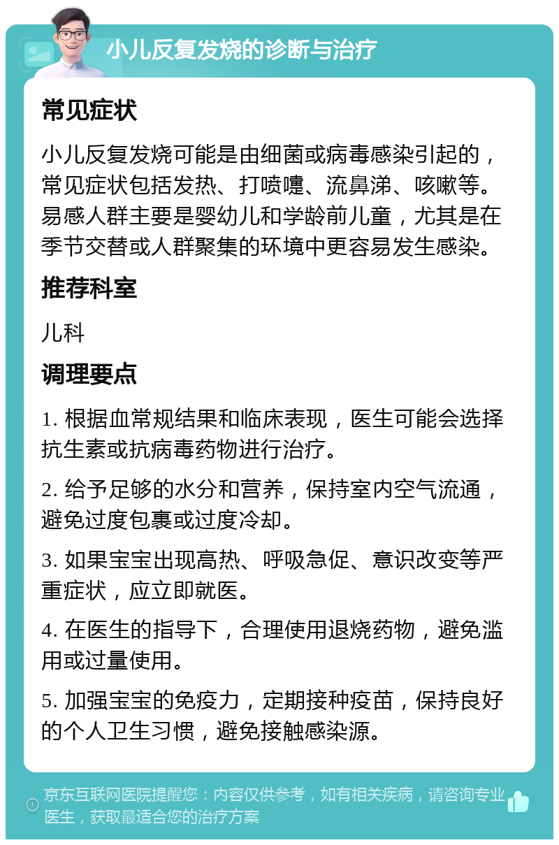 小儿反复发烧的诊断与治疗 常见症状 小儿反复发烧可能是由细菌或病毒感染引起的，常见症状包括发热、打喷嚏、流鼻涕、咳嗽等。易感人群主要是婴幼儿和学龄前儿童，尤其是在季节交替或人群聚集的环境中更容易发生感染。 推荐科室 儿科 调理要点 1. 根据血常规结果和临床表现，医生可能会选择抗生素或抗病毒药物进行治疗。 2. 给予足够的水分和营养，保持室内空气流通，避免过度包裹或过度冷却。 3. 如果宝宝出现高热、呼吸急促、意识改变等严重症状，应立即就医。 4. 在医生的指导下，合理使用退烧药物，避免滥用或过量使用。 5. 加强宝宝的免疫力，定期接种疫苗，保持良好的个人卫生习惯，避免接触感染源。