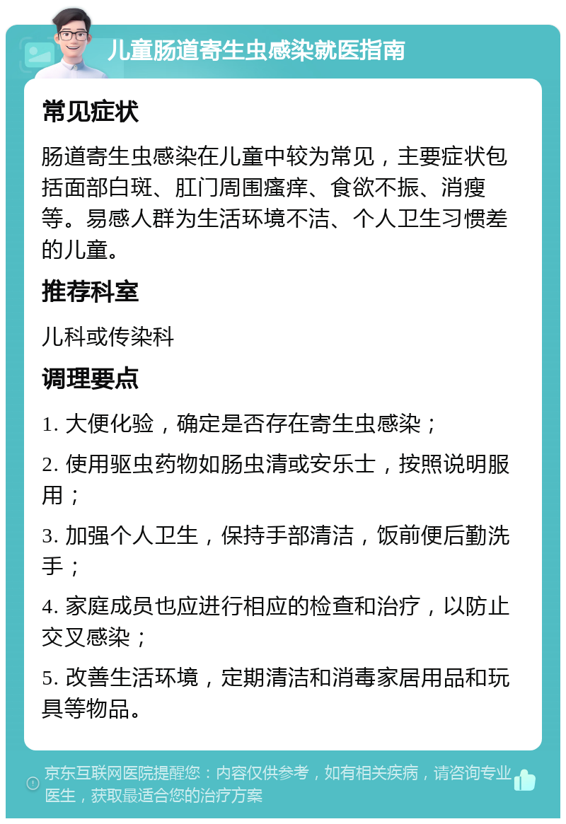 儿童肠道寄生虫感染就医指南 常见症状 肠道寄生虫感染在儿童中较为常见，主要症状包括面部白斑、肛门周围瘙痒、食欲不振、消瘦等。易感人群为生活环境不洁、个人卫生习惯差的儿童。 推荐科室 儿科或传染科 调理要点 1. 大便化验，确定是否存在寄生虫感染； 2. 使用驱虫药物如肠虫清或安乐士，按照说明服用； 3. 加强个人卫生，保持手部清洁，饭前便后勤洗手； 4. 家庭成员也应进行相应的检查和治疗，以防止交叉感染； 5. 改善生活环境，定期清洁和消毒家居用品和玩具等物品。