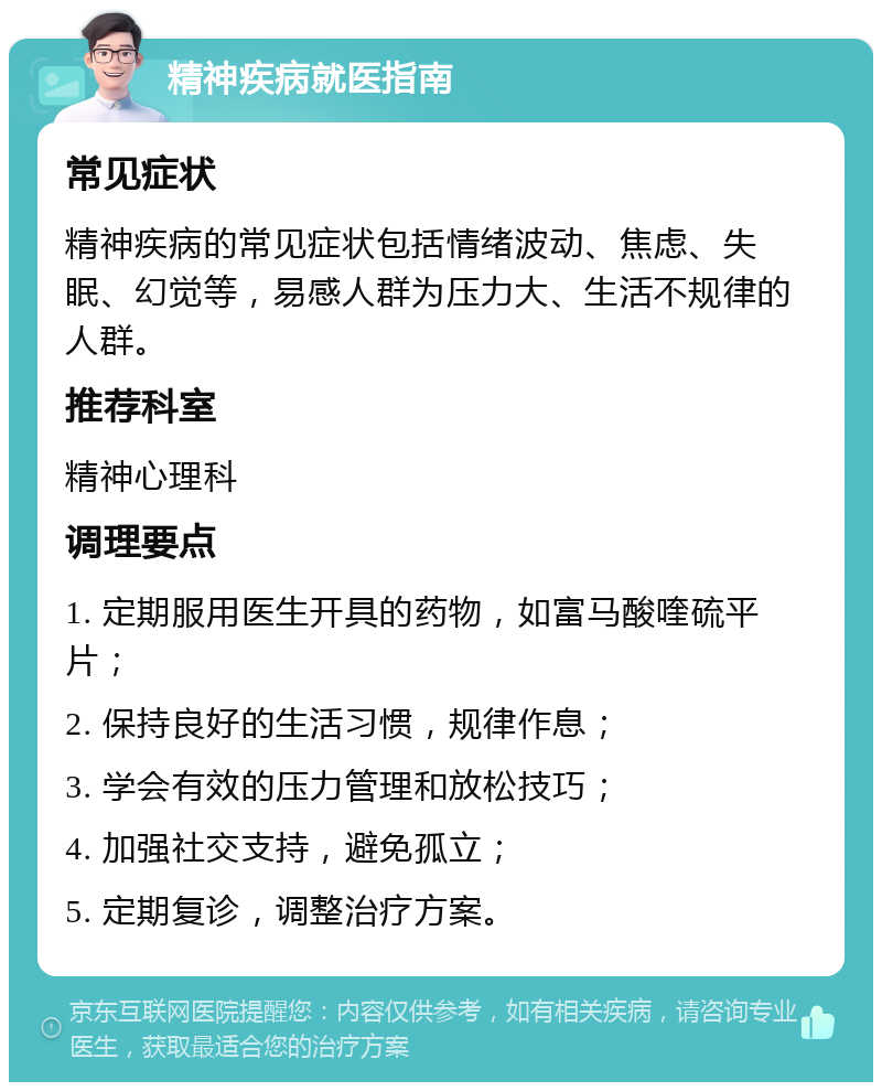 精神疾病就医指南 常见症状 精神疾病的常见症状包括情绪波动、焦虑、失眠、幻觉等，易感人群为压力大、生活不规律的人群。 推荐科室 精神心理科 调理要点 1. 定期服用医生开具的药物，如富马酸喹硫平片； 2. 保持良好的生活习惯，规律作息； 3. 学会有效的压力管理和放松技巧； 4. 加强社交支持，避免孤立； 5. 定期复诊，调整治疗方案。