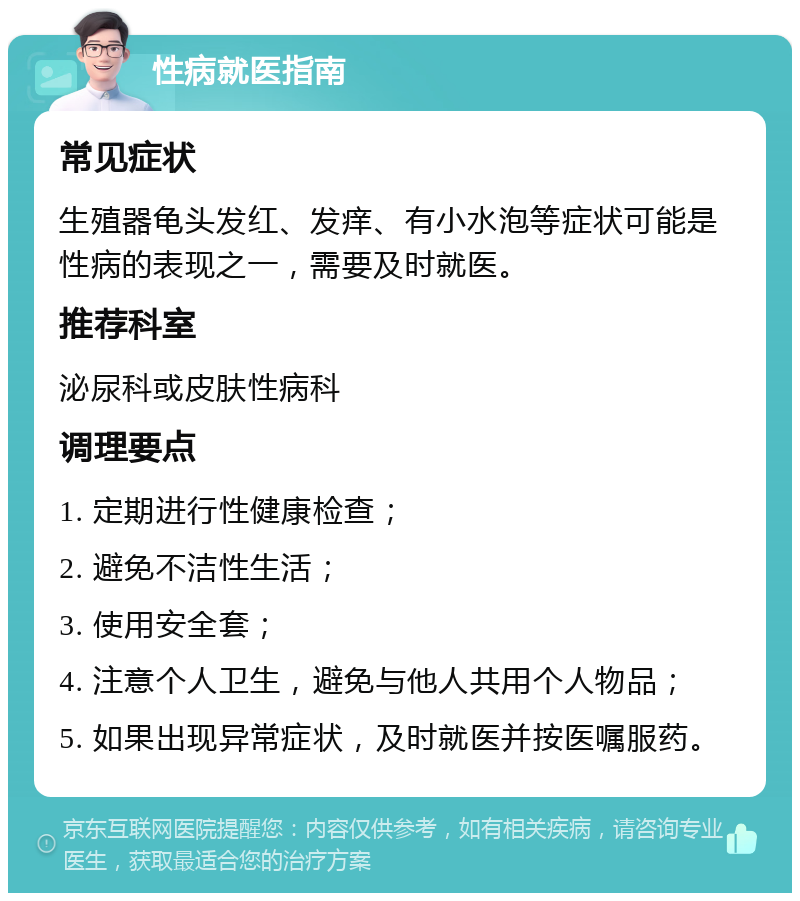 性病就医指南 常见症状 生殖器龟头发红、发痒、有小水泡等症状可能是性病的表现之一，需要及时就医。 推荐科室 泌尿科或皮肤性病科 调理要点 1. 定期进行性健康检查； 2. 避免不洁性生活； 3. 使用安全套； 4. 注意个人卫生，避免与他人共用个人物品； 5. 如果出现异常症状，及时就医并按医嘱服药。