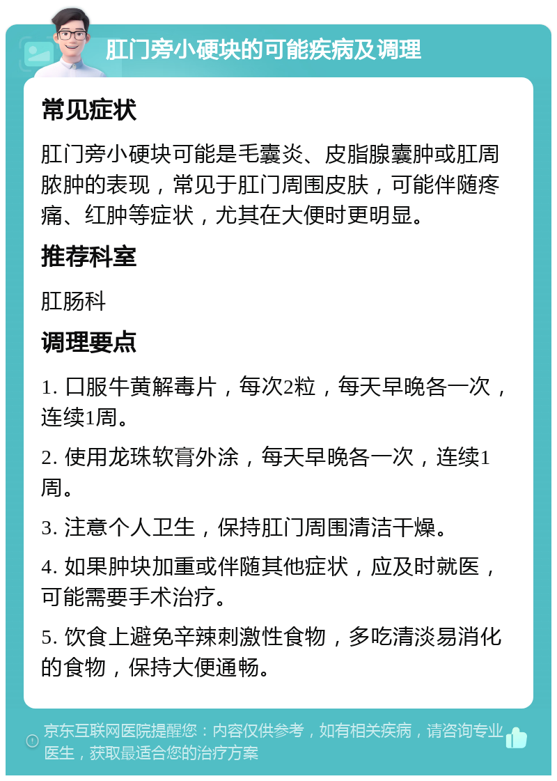 肛门旁小硬块的可能疾病及调理 常见症状 肛门旁小硬块可能是毛囊炎、皮脂腺囊肿或肛周脓肿的表现，常见于肛门周围皮肤，可能伴随疼痛、红肿等症状，尤其在大便时更明显。 推荐科室 肛肠科 调理要点 1. 口服牛黄解毒片，每次2粒，每天早晚各一次，连续1周。 2. 使用龙珠软膏外涂，每天早晚各一次，连续1周。 3. 注意个人卫生，保持肛门周围清洁干燥。 4. 如果肿块加重或伴随其他症状，应及时就医，可能需要手术治疗。 5. 饮食上避免辛辣刺激性食物，多吃清淡易消化的食物，保持大便通畅。