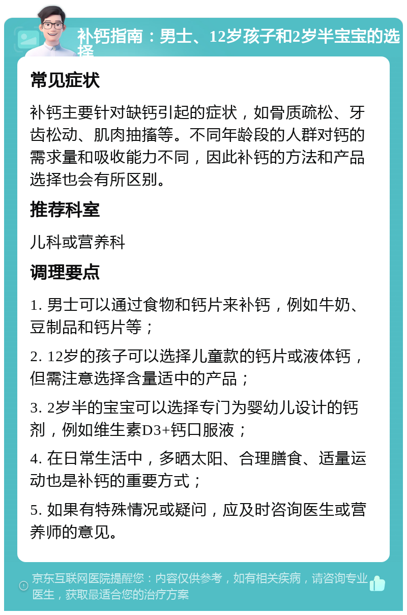 补钙指南：男士、12岁孩子和2岁半宝宝的选择 常见症状 补钙主要针对缺钙引起的症状，如骨质疏松、牙齿松动、肌肉抽搐等。不同年龄段的人群对钙的需求量和吸收能力不同，因此补钙的方法和产品选择也会有所区别。 推荐科室 儿科或营养科 调理要点 1. 男士可以通过食物和钙片来补钙，例如牛奶、豆制品和钙片等； 2. 12岁的孩子可以选择儿童款的钙片或液体钙，但需注意选择含量适中的产品； 3. 2岁半的宝宝可以选择专门为婴幼儿设计的钙剂，例如维生素D3+钙口服液； 4. 在日常生活中，多晒太阳、合理膳食、适量运动也是补钙的重要方式； 5. 如果有特殊情况或疑问，应及时咨询医生或营养师的意见。