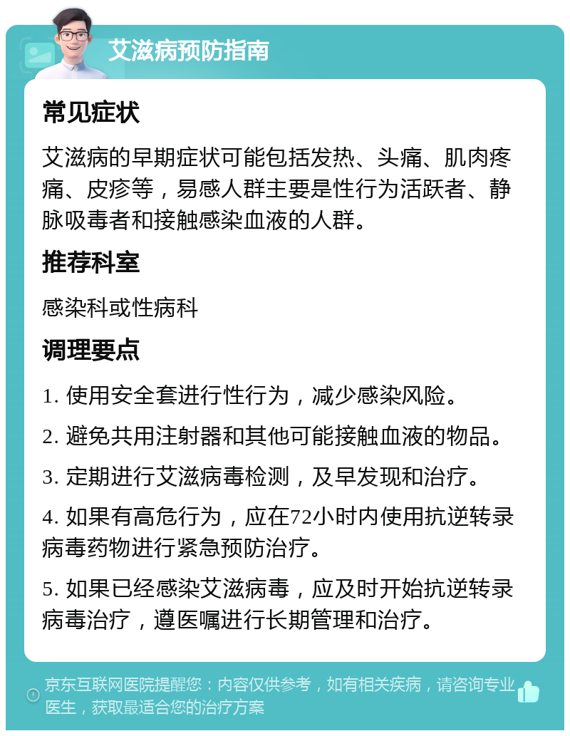 艾滋病预防指南 常见症状 艾滋病的早期症状可能包括发热、头痛、肌肉疼痛、皮疹等，易感人群主要是性行为活跃者、静脉吸毒者和接触感染血液的人群。 推荐科室 感染科或性病科 调理要点 1. 使用安全套进行性行为，减少感染风险。 2. 避免共用注射器和其他可能接触血液的物品。 3. 定期进行艾滋病毒检测，及早发现和治疗。 4. 如果有高危行为，应在72小时内使用抗逆转录病毒药物进行紧急预防治疗。 5. 如果已经感染艾滋病毒，应及时开始抗逆转录病毒治疗，遵医嘱进行长期管理和治疗。