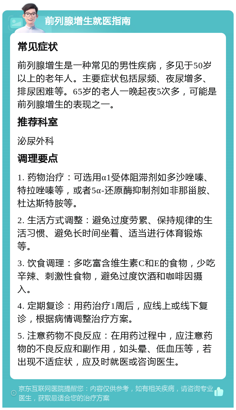 前列腺增生就医指南 常见症状 前列腺增生是一种常见的男性疾病，多见于50岁以上的老年人。主要症状包括尿频、夜尿增多、排尿困难等。65岁的老人一晚起夜5次多，可能是前列腺增生的表现之一。 推荐科室 泌尿外科 调理要点 1. 药物治疗：可选用α1受体阻滞剂如多沙唑嗪、特拉唑嗪等，或者5α-还原酶抑制剂如非那甾胺、杜达斯特胺等。 2. 生活方式调整：避免过度劳累、保持规律的生活习惯、避免长时间坐着、适当进行体育锻炼等。 3. 饮食调理：多吃富含维生素C和E的食物，少吃辛辣、刺激性食物，避免过度饮酒和咖啡因摄入。 4. 定期复诊：用药治疗1周后，应线上或线下复诊，根据病情调整治疗方案。 5. 注意药物不良反应：在用药过程中，应注意药物的不良反应和副作用，如头晕、低血压等，若出现不适症状，应及时就医或咨询医生。