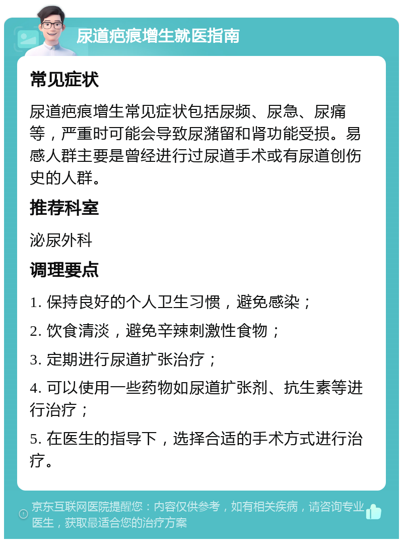 尿道疤痕增生就医指南 常见症状 尿道疤痕增生常见症状包括尿频、尿急、尿痛等，严重时可能会导致尿潴留和肾功能受损。易感人群主要是曾经进行过尿道手术或有尿道创伤史的人群。 推荐科室 泌尿外科 调理要点 1. 保持良好的个人卫生习惯，避免感染； 2. 饮食清淡，避免辛辣刺激性食物； 3. 定期进行尿道扩张治疗； 4. 可以使用一些药物如尿道扩张剂、抗生素等进行治疗； 5. 在医生的指导下，选择合适的手术方式进行治疗。