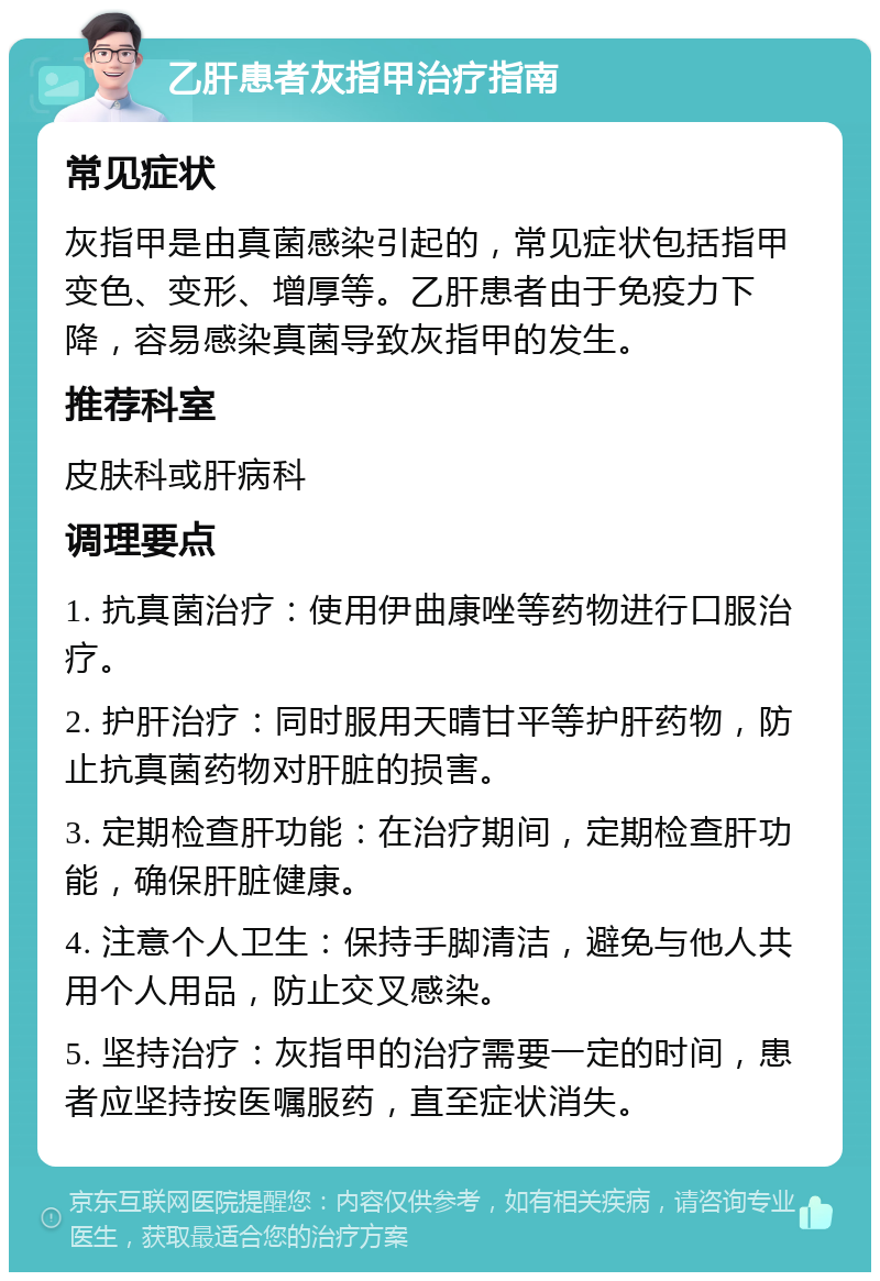 乙肝患者灰指甲治疗指南 常见症状 灰指甲是由真菌感染引起的，常见症状包括指甲变色、变形、增厚等。乙肝患者由于免疫力下降，容易感染真菌导致灰指甲的发生。 推荐科室 皮肤科或肝病科 调理要点 1. 抗真菌治疗：使用伊曲康唑等药物进行口服治疗。 2. 护肝治疗：同时服用天晴甘平等护肝药物，防止抗真菌药物对肝脏的损害。 3. 定期检查肝功能：在治疗期间，定期检查肝功能，确保肝脏健康。 4. 注意个人卫生：保持手脚清洁，避免与他人共用个人用品，防止交叉感染。 5. 坚持治疗：灰指甲的治疗需要一定的时间，患者应坚持按医嘱服药，直至症状消失。