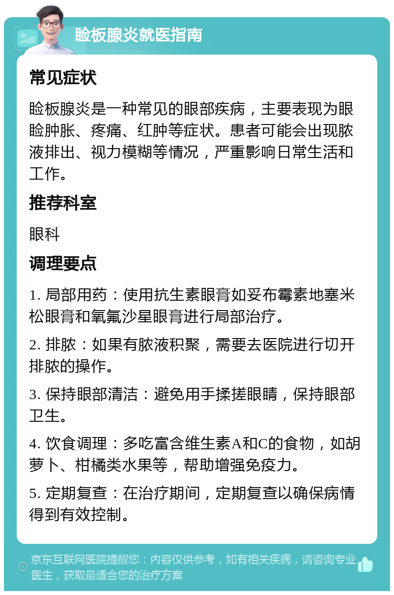 睑板腺炎就医指南 常见症状 睑板腺炎是一种常见的眼部疾病，主要表现为眼睑肿胀、疼痛、红肿等症状。患者可能会出现脓液排出、视力模糊等情况，严重影响日常生活和工作。 推荐科室 眼科 调理要点 1. 局部用药：使用抗生素眼膏如妥布霉素地塞米松眼膏和氧氟沙星眼膏进行局部治疗。 2. 排脓：如果有脓液积聚，需要去医院进行切开排脓的操作。 3. 保持眼部清洁：避免用手揉搓眼睛，保持眼部卫生。 4. 饮食调理：多吃富含维生素A和C的食物，如胡萝卜、柑橘类水果等，帮助增强免疫力。 5. 定期复查：在治疗期间，定期复查以确保病情得到有效控制。