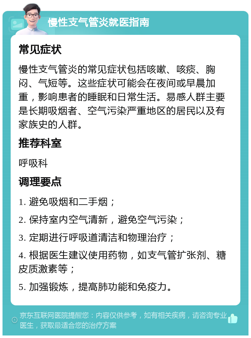 慢性支气管炎就医指南 常见症状 慢性支气管炎的常见症状包括咳嗽、咳痰、胸闷、气短等。这些症状可能会在夜间或早晨加重，影响患者的睡眠和日常生活。易感人群主要是长期吸烟者、空气污染严重地区的居民以及有家族史的人群。 推荐科室 呼吸科 调理要点 1. 避免吸烟和二手烟； 2. 保持室内空气清新，避免空气污染； 3. 定期进行呼吸道清洁和物理治疗； 4. 根据医生建议使用药物，如支气管扩张剂、糖皮质激素等； 5. 加强锻炼，提高肺功能和免疫力。