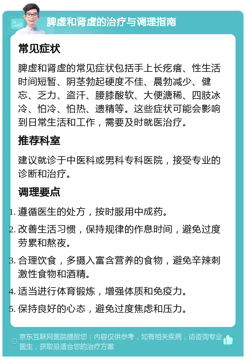 脾虚和肾虚的治疗与调理指南 常见症状 脾虚和肾虚的常见症状包括手上长疙瘩、性生活时间短暂、阴茎勃起硬度不佳、晨勃减少、健忘、乏力、盗汗、腰膝酸软、大便溏稀、四肢冰冷、怕冷、怕热、遗精等。这些症状可能会影响到日常生活和工作，需要及时就医治疗。 推荐科室 建议就诊于中医科或男科专科医院，接受专业的诊断和治疗。 调理要点 遵循医生的处方，按时服用中成药。 改善生活习惯，保持规律的作息时间，避免过度劳累和熬夜。 合理饮食，多摄入富含营养的食物，避免辛辣刺激性食物和酒精。 适当进行体育锻炼，增强体质和免疫力。 保持良好的心态，避免过度焦虑和压力。