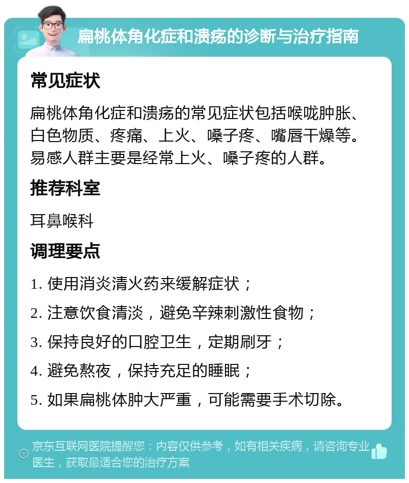 扁桃体角化症和溃疡的诊断与治疗指南 常见症状 扁桃体角化症和溃疡的常见症状包括喉咙肿胀、白色物质、疼痛、上火、嗓子疼、嘴唇干燥等。易感人群主要是经常上火、嗓子疼的人群。 推荐科室 耳鼻喉科 调理要点 1. 使用消炎清火药来缓解症状； 2. 注意饮食清淡，避免辛辣刺激性食物； 3. 保持良好的口腔卫生，定期刷牙； 4. 避免熬夜，保持充足的睡眠； 5. 如果扁桃体肿大严重，可能需要手术切除。