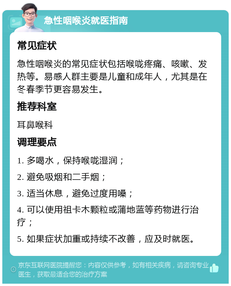 急性咽喉炎就医指南 常见症状 急性咽喉炎的常见症状包括喉咙疼痛、咳嗽、发热等。易感人群主要是儿童和成年人，尤其是在冬春季节更容易发生。 推荐科室 耳鼻喉科 调理要点 1. 多喝水，保持喉咙湿润； 2. 避免吸烟和二手烟； 3. 适当休息，避免过度用嗓； 4. 可以使用祖卡木颗粒或蒲地蓝等药物进行治疗； 5. 如果症状加重或持续不改善，应及时就医。