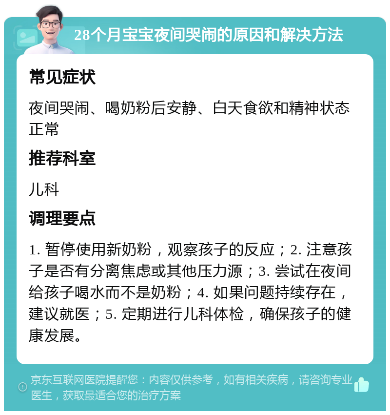 28个月宝宝夜间哭闹的原因和解决方法 常见症状 夜间哭闹、喝奶粉后安静、白天食欲和精神状态正常 推荐科室 儿科 调理要点 1. 暂停使用新奶粉，观察孩子的反应；2. 注意孩子是否有分离焦虑或其他压力源；3. 尝试在夜间给孩子喝水而不是奶粉；4. 如果问题持续存在，建议就医；5. 定期进行儿科体检，确保孩子的健康发展。