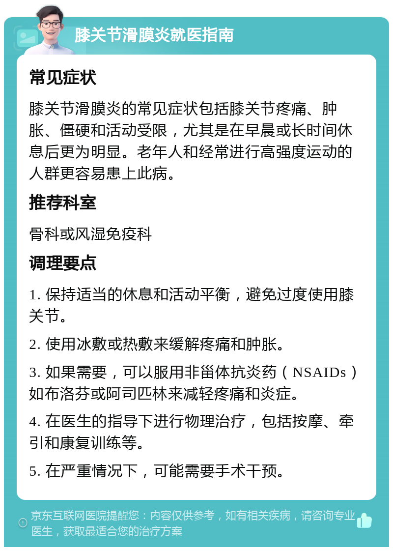 膝关节滑膜炎就医指南 常见症状 膝关节滑膜炎的常见症状包括膝关节疼痛、肿胀、僵硬和活动受限，尤其是在早晨或长时间休息后更为明显。老年人和经常进行高强度运动的人群更容易患上此病。 推荐科室 骨科或风湿免疫科 调理要点 1. 保持适当的休息和活动平衡，避免过度使用膝关节。 2. 使用冰敷或热敷来缓解疼痛和肿胀。 3. 如果需要，可以服用非甾体抗炎药（NSAIDs）如布洛芬或阿司匹林来减轻疼痛和炎症。 4. 在医生的指导下进行物理治疗，包括按摩、牵引和康复训练等。 5. 在严重情况下，可能需要手术干预。