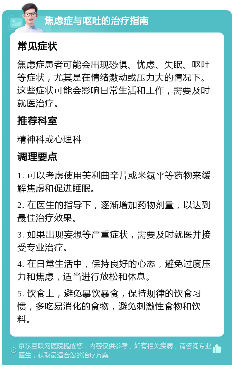 焦虑症与呕吐的治疗指南 常见症状 焦虑症患者可能会出现恐惧、忧虑、失眠、呕吐等症状，尤其是在情绪激动或压力大的情况下。这些症状可能会影响日常生活和工作，需要及时就医治疗。 推荐科室 精神科或心理科 调理要点 1. 可以考虑使用美利曲辛片或米氮平等药物来缓解焦虑和促进睡眠。 2. 在医生的指导下，逐渐增加药物剂量，以达到最佳治疗效果。 3. 如果出现妄想等严重症状，需要及时就医并接受专业治疗。 4. 在日常生活中，保持良好的心态，避免过度压力和焦虑，适当进行放松和休息。 5. 饮食上，避免暴饮暴食，保持规律的饮食习惯，多吃易消化的食物，避免刺激性食物和饮料。