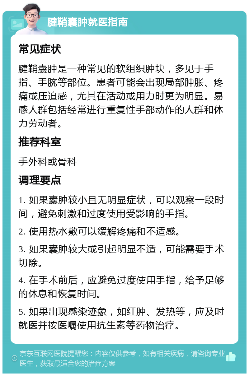 腱鞘囊肿就医指南 常见症状 腱鞘囊肿是一种常见的软组织肿块，多见于手指、手腕等部位。患者可能会出现局部肿胀、疼痛或压迫感，尤其在活动或用力时更为明显。易感人群包括经常进行重复性手部动作的人群和体力劳动者。 推荐科室 手外科或骨科 调理要点 1. 如果囊肿较小且无明显症状，可以观察一段时间，避免刺激和过度使用受影响的手指。 2. 使用热水敷可以缓解疼痛和不适感。 3. 如果囊肿较大或引起明显不适，可能需要手术切除。 4. 在手术前后，应避免过度使用手指，给予足够的休息和恢复时间。 5. 如果出现感染迹象，如红肿、发热等，应及时就医并按医嘱使用抗生素等药物治疗。