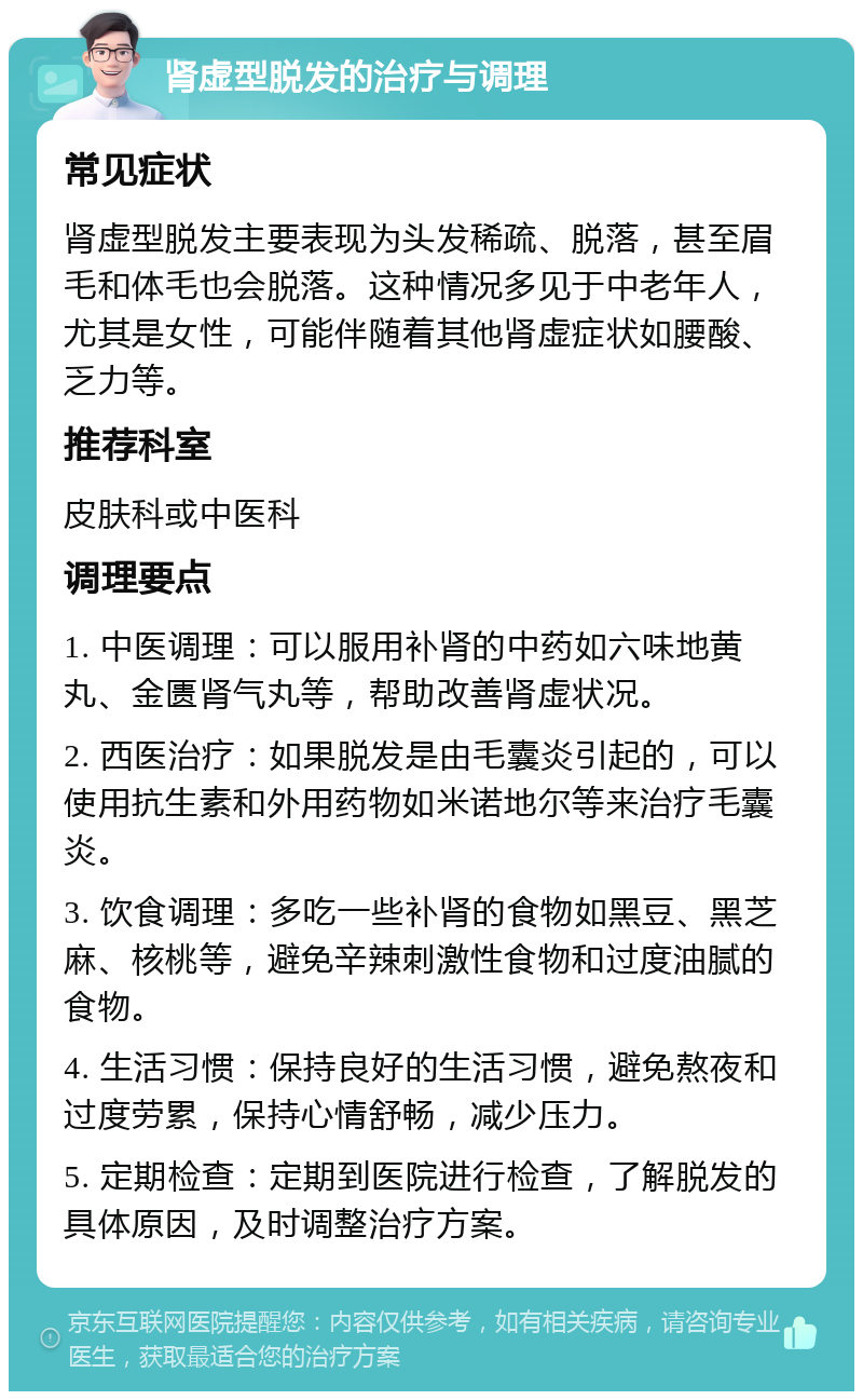 肾虚型脱发的治疗与调理 常见症状 肾虚型脱发主要表现为头发稀疏、脱落，甚至眉毛和体毛也会脱落。这种情况多见于中老年人，尤其是女性，可能伴随着其他肾虚症状如腰酸、乏力等。 推荐科室 皮肤科或中医科 调理要点 1. 中医调理：可以服用补肾的中药如六味地黄丸、金匮肾气丸等，帮助改善肾虚状况。 2. 西医治疗：如果脱发是由毛囊炎引起的，可以使用抗生素和外用药物如米诺地尔等来治疗毛囊炎。 3. 饮食调理：多吃一些补肾的食物如黑豆、黑芝麻、核桃等，避免辛辣刺激性食物和过度油腻的食物。 4. 生活习惯：保持良好的生活习惯，避免熬夜和过度劳累，保持心情舒畅，减少压力。 5. 定期检查：定期到医院进行检查，了解脱发的具体原因，及时调整治疗方案。