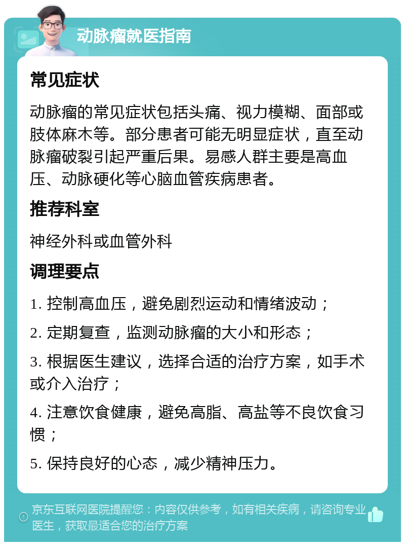 动脉瘤就医指南 常见症状 动脉瘤的常见症状包括头痛、视力模糊、面部或肢体麻木等。部分患者可能无明显症状，直至动脉瘤破裂引起严重后果。易感人群主要是高血压、动脉硬化等心脑血管疾病患者。 推荐科室 神经外科或血管外科 调理要点 1. 控制高血压，避免剧烈运动和情绪波动； 2. 定期复查，监测动脉瘤的大小和形态； 3. 根据医生建议，选择合适的治疗方案，如手术或介入治疗； 4. 注意饮食健康，避免高脂、高盐等不良饮食习惯； 5. 保持良好的心态，减少精神压力。