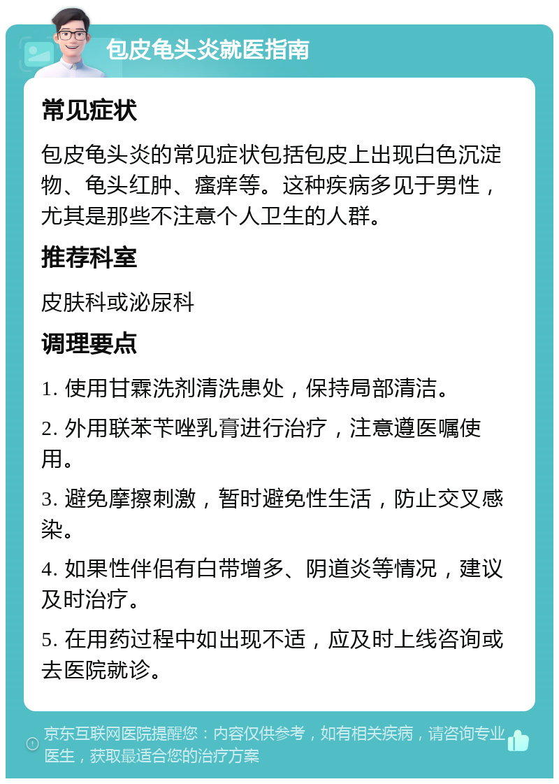 包皮龟头炎就医指南 常见症状 包皮龟头炎的常见症状包括包皮上出现白色沉淀物、龟头红肿、瘙痒等。这种疾病多见于男性，尤其是那些不注意个人卫生的人群。 推荐科室 皮肤科或泌尿科 调理要点 1. 使用甘霖洗剂清洗患处，保持局部清洁。 2. 外用联苯苄唑乳膏进行治疗，注意遵医嘱使用。 3. 避免摩擦刺激，暂时避免性生活，防止交叉感染。 4. 如果性伴侣有白带增多、阴道炎等情况，建议及时治疗。 5. 在用药过程中如出现不适，应及时上线咨询或去医院就诊。