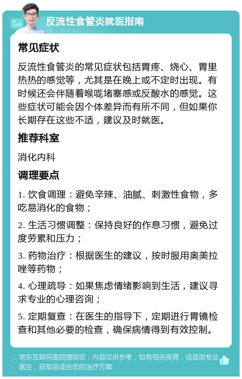 反流性食管炎就医指南 常见症状 反流性食管炎的常见症状包括胃疼、烧心、胃里热热的感觉等，尤其是在晚上或不定时出现。有时候还会伴随着喉咙堵塞感或反酸水的感觉。这些症状可能会因个体差异而有所不同，但如果你长期存在这些不适，建议及时就医。 推荐科室 消化内科 调理要点 1. 饮食调理：避免辛辣、油腻、刺激性食物，多吃易消化的食物； 2. 生活习惯调整：保持良好的作息习惯，避免过度劳累和压力； 3. 药物治疗：根据医生的建议，按时服用奥美拉唑等药物； 4. 心理疏导：如果焦虑情绪影响到生活，建议寻求专业的心理咨询； 5. 定期复查：在医生的指导下，定期进行胃镜检查和其他必要的检查，确保病情得到有效控制。