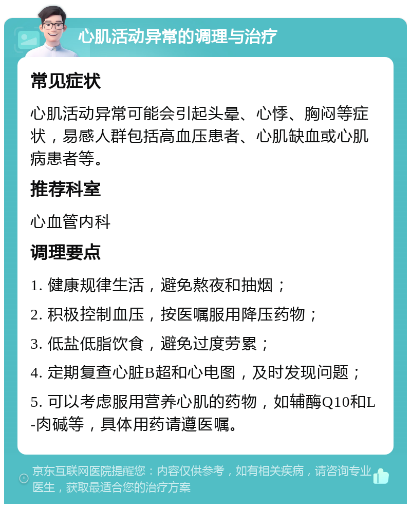 心肌活动异常的调理与治疗 常见症状 心肌活动异常可能会引起头晕、心悸、胸闷等症状，易感人群包括高血压患者、心肌缺血或心肌病患者等。 推荐科室 心血管内科 调理要点 1. 健康规律生活，避免熬夜和抽烟； 2. 积极控制血压，按医嘱服用降压药物； 3. 低盐低脂饮食，避免过度劳累； 4. 定期复查心脏B超和心电图，及时发现问题； 5. 可以考虑服用营养心肌的药物，如辅酶Q10和L-肉碱等，具体用药请遵医嘱。