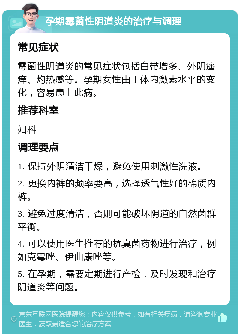 孕期霉菌性阴道炎的治疗与调理 常见症状 霉菌性阴道炎的常见症状包括白带增多、外阴瘙痒、灼热感等。孕期女性由于体内激素水平的变化，容易患上此病。 推荐科室 妇科 调理要点 1. 保持外阴清洁干燥，避免使用刺激性洗液。 2. 更换内裤的频率要高，选择透气性好的棉质内裤。 3. 避免过度清洁，否则可能破坏阴道的自然菌群平衡。 4. 可以使用医生推荐的抗真菌药物进行治疗，例如克霉唑、伊曲康唑等。 5. 在孕期，需要定期进行产检，及时发现和治疗阴道炎等问题。