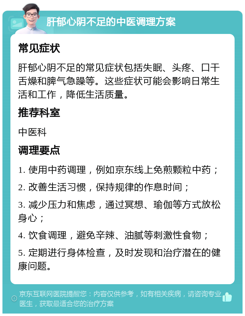 肝郁心阴不足的中医调理方案 常见症状 肝郁心阴不足的常见症状包括失眠、头疼、口干舌燥和脾气急躁等。这些症状可能会影响日常生活和工作，降低生活质量。 推荐科室 中医科 调理要点 1. 使用中药调理，例如京东线上免煎颗粒中药； 2. 改善生活习惯，保持规律的作息时间； 3. 减少压力和焦虑，通过冥想、瑜伽等方式放松身心； 4. 饮食调理，避免辛辣、油腻等刺激性食物； 5. 定期进行身体检查，及时发现和治疗潜在的健康问题。