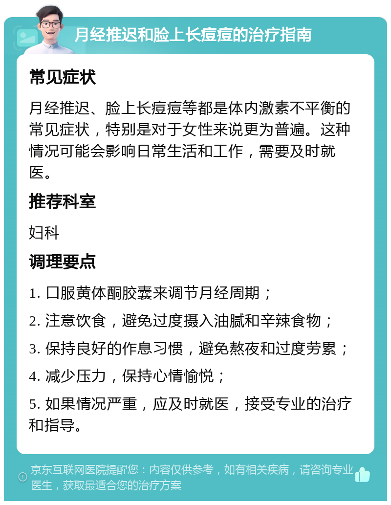 月经推迟和脸上长痘痘的治疗指南 常见症状 月经推迟、脸上长痘痘等都是体内激素不平衡的常见症状，特别是对于女性来说更为普遍。这种情况可能会影响日常生活和工作，需要及时就医。 推荐科室 妇科 调理要点 1. 口服黄体酮胶囊来调节月经周期； 2. 注意饮食，避免过度摄入油腻和辛辣食物； 3. 保持良好的作息习惯，避免熬夜和过度劳累； 4. 减少压力，保持心情愉悦； 5. 如果情况严重，应及时就医，接受专业的治疗和指导。