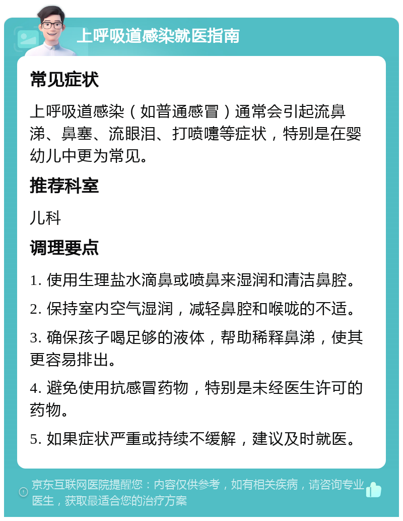 上呼吸道感染就医指南 常见症状 上呼吸道感染（如普通感冒）通常会引起流鼻涕、鼻塞、流眼泪、打喷嚏等症状，特别是在婴幼儿中更为常见。 推荐科室 儿科 调理要点 1. 使用生理盐水滴鼻或喷鼻来湿润和清洁鼻腔。 2. 保持室内空气湿润，减轻鼻腔和喉咙的不适。 3. 确保孩子喝足够的液体，帮助稀释鼻涕，使其更容易排出。 4. 避免使用抗感冒药物，特别是未经医生许可的药物。 5. 如果症状严重或持续不缓解，建议及时就医。