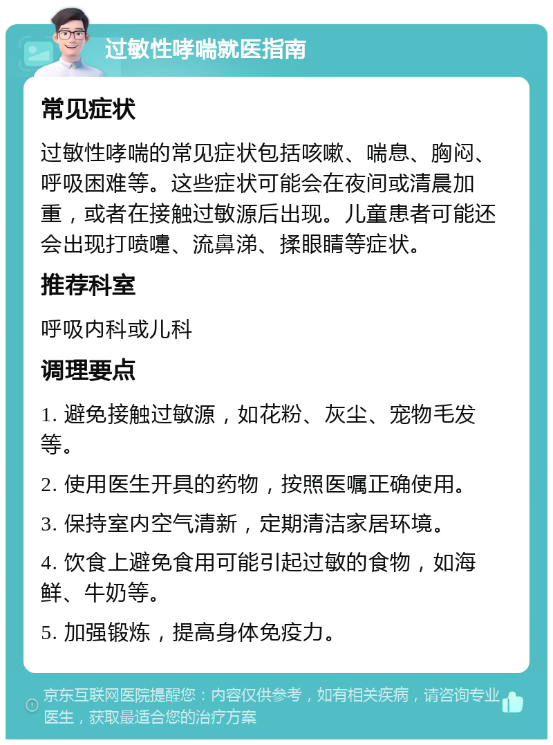 过敏性哮喘就医指南 常见症状 过敏性哮喘的常见症状包括咳嗽、喘息、胸闷、呼吸困难等。这些症状可能会在夜间或清晨加重，或者在接触过敏源后出现。儿童患者可能还会出现打喷嚏、流鼻涕、揉眼睛等症状。 推荐科室 呼吸内科或儿科 调理要点 1. 避免接触过敏源，如花粉、灰尘、宠物毛发等。 2. 使用医生开具的药物，按照医嘱正确使用。 3. 保持室内空气清新，定期清洁家居环境。 4. 饮食上避免食用可能引起过敏的食物，如海鲜、牛奶等。 5. 加强锻炼，提高身体免疫力。