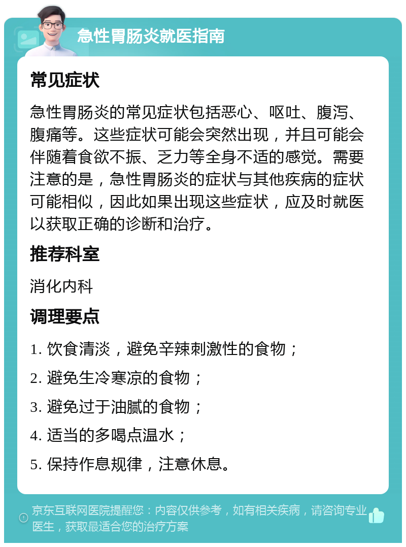 急性胃肠炎就医指南 常见症状 急性胃肠炎的常见症状包括恶心、呕吐、腹泻、腹痛等。这些症状可能会突然出现，并且可能会伴随着食欲不振、乏力等全身不适的感觉。需要注意的是，急性胃肠炎的症状与其他疾病的症状可能相似，因此如果出现这些症状，应及时就医以获取正确的诊断和治疗。 推荐科室 消化内科 调理要点 1. 饮食清淡，避免辛辣刺激性的食物； 2. 避免生冷寒凉的食物； 3. 避免过于油腻的食物； 4. 适当的多喝点温水； 5. 保持作息规律，注意休息。