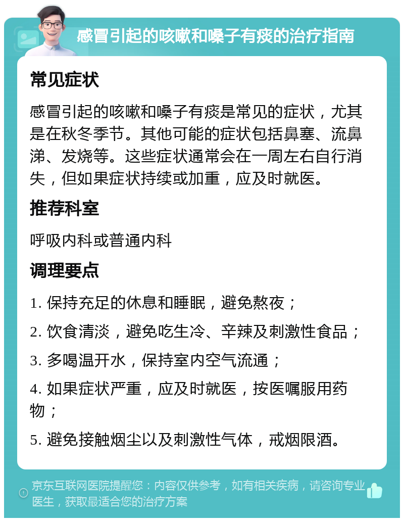 感冒引起的咳嗽和嗓子有痰的治疗指南 常见症状 感冒引起的咳嗽和嗓子有痰是常见的症状，尤其是在秋冬季节。其他可能的症状包括鼻塞、流鼻涕、发烧等。这些症状通常会在一周左右自行消失，但如果症状持续或加重，应及时就医。 推荐科室 呼吸内科或普通内科 调理要点 1. 保持充足的休息和睡眠，避免熬夜； 2. 饮食清淡，避免吃生冷、辛辣及刺激性食品； 3. 多喝温开水，保持室内空气流通； 4. 如果症状严重，应及时就医，按医嘱服用药物； 5. 避免接触烟尘以及刺激性气体，戒烟限酒。